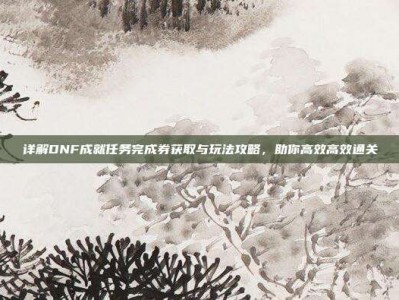详解DNF成就任务完成券获取与玩法攻略，助你高效高效通关