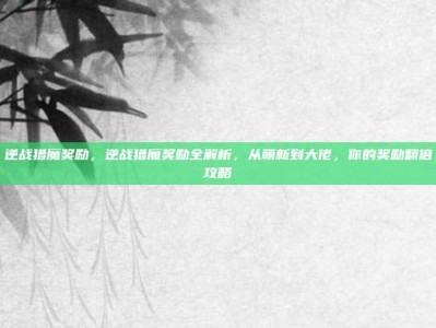 逆战猎魔奖励，逆战猎魔奖励全解析，从萌新到大佬，你的奖励翻倍攻略