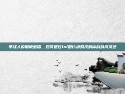 年轻人的潮流密码，如何通过lol图片搜索找到你的时尚灵感