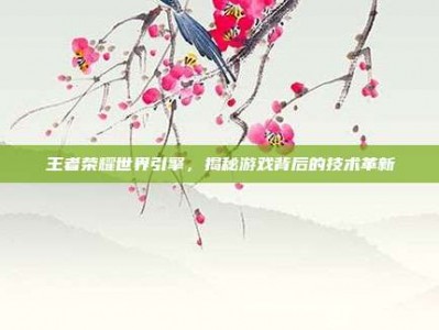 王者荣耀世界引擎，揭秘游戏背后的技术革新