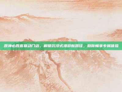 原神必胜客联动门店，解锁沉浸式漫游新路径，助你畅享专属体验