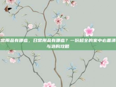 日常用品有哪些，日常用品有哪些？一份超全的家中必备清单与选购攻略