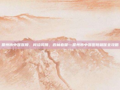 常州市中医医院，问诊风雅，杏林春暖—常州市中医医院就医全攻略