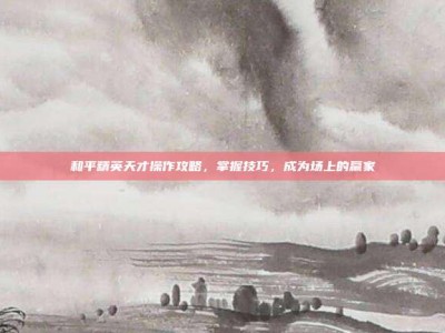 和平精英天才操作攻略，掌握技巧，成为场上的赢家