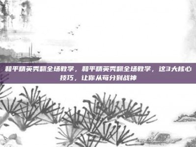 和平精英秀翻全场教学，和平精英秀翻全场教学，这3大核心技巧，让你从苟分到战神