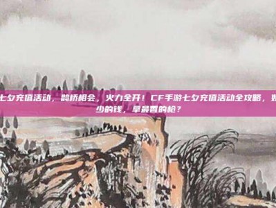 cf手游七夕充值活动，鹊桥相会，火力全开！CF手游七夕充值活动全攻略，如何用最少的钱，拿最香的枪？
