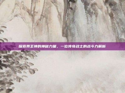 探索界王神的神秘力量，一位传奇战士的战斗力解析