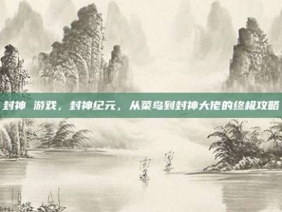 封神 游戏，封神纪元，从菜鸟到封神大佬的终极攻略