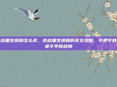 逆战重生铁臂怎么买，逆战重生铁臂购买全攻略，手把手教你拿下平民战神