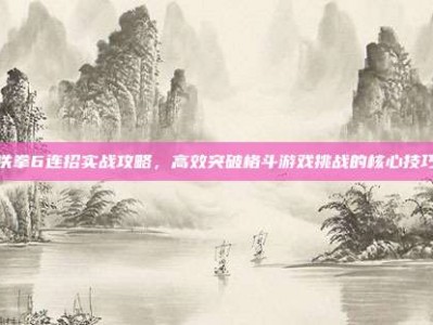 铁拳6连招实战攻略，高效突破格斗游戏挑战的核心技巧