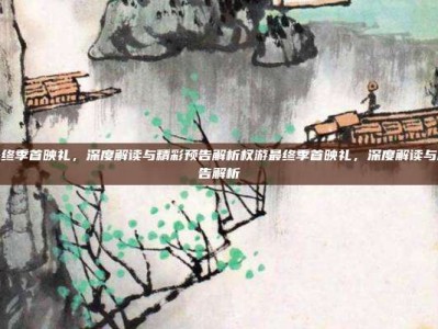 权游最终季首映礼，深度解读与精彩预告解析权游最终季首映礼，深度解读与精彩预告解析
