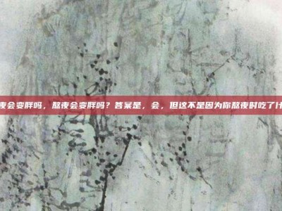 熬夜会变胖吗，熬夜会变胖吗？答案是，会，但这不是因为你熬夜时吃了什么