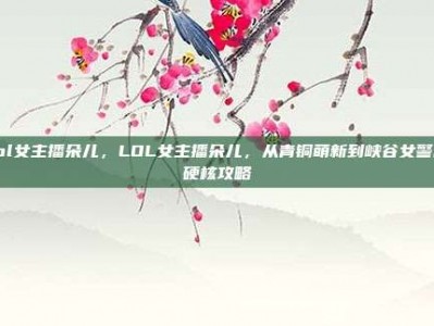 lol女主播朵儿，LOL女主播朵儿，从青铜萌新到峡谷女警的硬核攻略