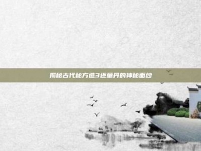 揭秘古代秘方造3还童丹的神秘面纱