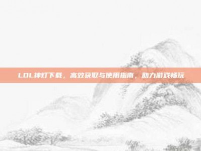 LOL神灯下载，高效获取与使用指南，助力游戏畅玩