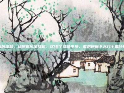 租房注意，租房避坑全攻略，这10个注意事项，能帮你省下大几千血汗钱