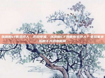 以前的cf有多吓人，旧日梦魇，以前的CF到底有多吓人？老玩家亲历的十大恐怖瞬间