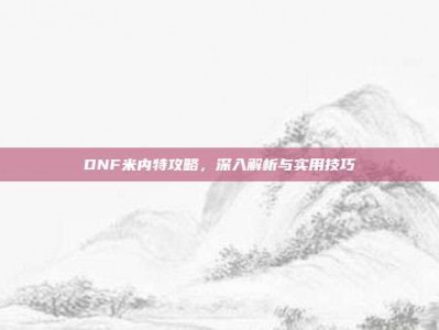 DNF米内特攻略，深入解析与实用技巧