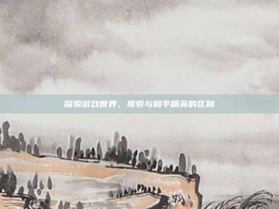 探索游戏世界，搜索与和平精英的区别