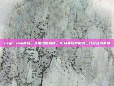 csgo iem夺冠，从绝境到巅峰，IEM夺冠背后的三刀流战术革命