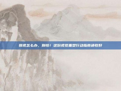 弱视怎么办，别怕！这份视觉重塑行动指南请收好