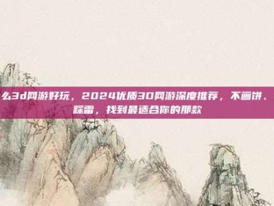 什么3d网游好玩，2024优质3D网游深度推荐，不画饼、不踩雷，找到最适合你的那款