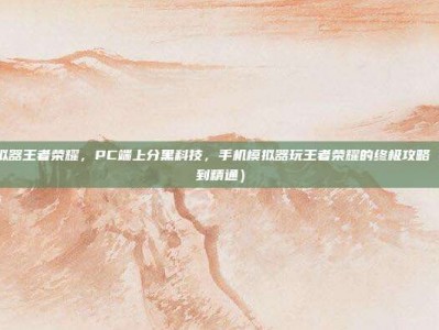 手机模拟器王者荣耀，PC端上分黑科技，手机模拟器玩王者荣耀的终极攻略（从入门到精通）
