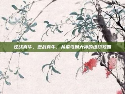逆战真牛，逆战真牛，从菜鸟到大神的进阶攻略