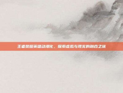 王者荣耀英雄动漫化，探索虚拟与现实的融合之旅