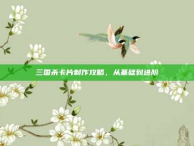 三国杀卡片制作攻略，从基础到进阶