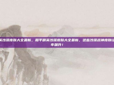 和平精英沙漠皮肤大全最新，和平精英沙漠皮肤大全最新，这些沙漠战神皮肤让你吃鸡率飙升！