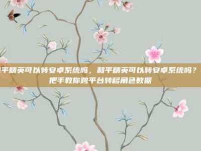 和平精英可以转安卓系统吗，和平精英可以转安卓系统吗？手把手教你跨平台转移角色数据