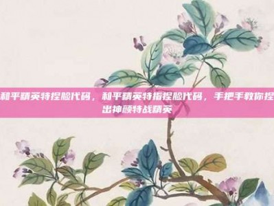 和平精英特捏脸代码，和平精英特指捏脸代码，手把手教你捏出神颜特战精英