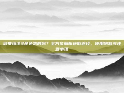 剑侠情缘3是免费的吗？全方位解析获取途径、使用限制与注意事项