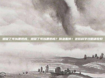 感冒了可以喂奶吗，感冒了可以喂奶吗？别急着停！这份科学攻略请收好