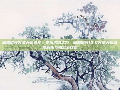 魔兽世界火法天赋选择，掌控火焰之力，魔兽世界10.0火法天赋深度解析与输出全攻略