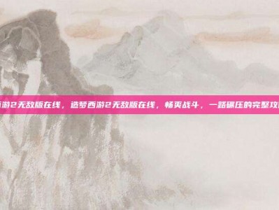 造梦西游2无敌版在线，造梦西游2无敌版在线，畅爽战斗，一路碾压的完整攻略指南
