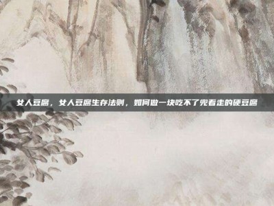 女人豆腐，女人豆腐生存法则，如何做一块吃不了兜着走的硬豆腐