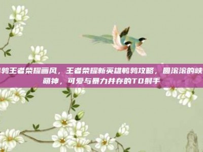 鹌鹑王者荣耀画风，王者荣耀新英雄鹌鹑攻略，圆滚滚的峡谷萌神，可爱与暴力并存的T0射手