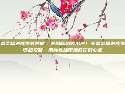 王者荣耀逆战搞笑歌曲，逆风翻盘笑出声！王者荣耀逆战搞笑歌曲攻略，用魔性旋律拯救你的心态