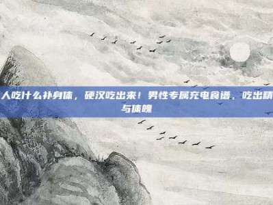 男人吃什么补身体，硬汉吃出来！男性专属充电食谱，吃出精力与体魄