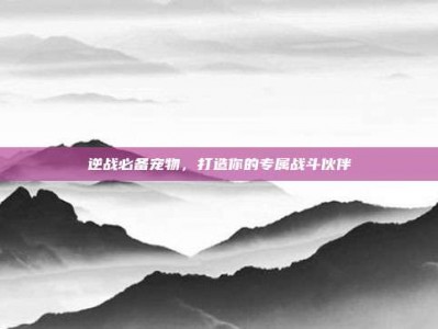 逆战必备宠物，打造你的专属战斗伙伴