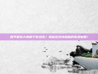 和平精英大神房子有多高？揭秘游戏内隐藏的高地策略！