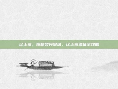 辽上京，探秘契丹皇城，辽上京遗址全攻略