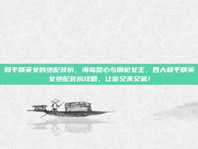 和平精英女的绝配装扮，海岛甜心与钢枪女王，四大和平精英女绝配装扮攻略，让你又美又飒！
