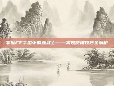 掌握CF手游中的血武士——高效使用技巧全解析