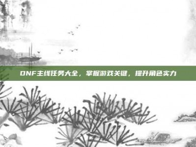 DNF主线任务大全，掌握游戏关键，提升角色实力