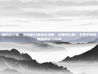 逆战积分返，逆战积分返场全攻略，白嫖党必看！手把手教你用返利薅光商城