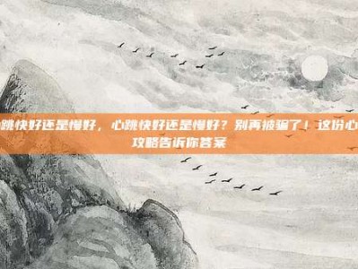 心跳快好还是慢好，心跳快好还是慢好？别再被骗了！这份心率攻略告诉你答案