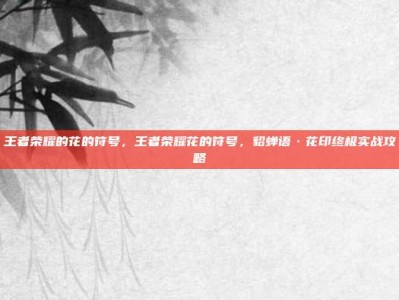王者荣耀的花的符号，王者荣耀花的符号，貂蝉语·花印终极实战攻略